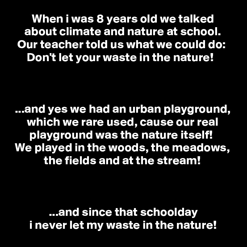         When i was 8 years old we talked
     about climate and nature at school.
  Our teacher told us what we could do:
      Don't let your waste in the nature!



 ...and yes we had an urban playground,
      which we rare used, cause our real
       playground was the nature itself!
 We played in the woods, the meadows,
             the fields and at the stream!



               ...and since that schoolday
       i never let my waste in the nature!