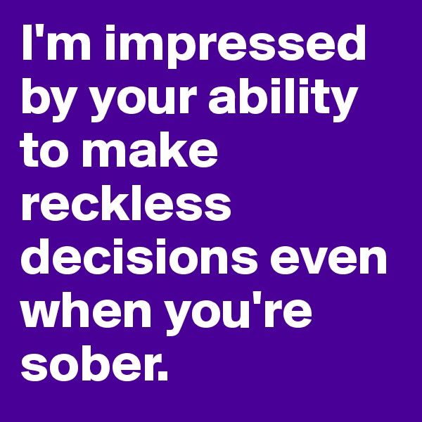 I'm impressed by your ability to make reckless decisions even when you're sober. 