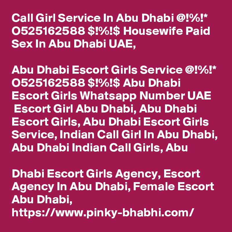 Call Girl Service In Abu Dhabi @!%!* O525162588 $!%!$ Housewife Paid Sex In Abu Dhabi UAE,

Abu Dhabi Escort Girls Service @!%!* O525162588 $!%!$ Abu Dhabi Escort Girls Whatsapp Number UAE
 Escort Girl Abu Dhabi, Abu Dhabi Escort Girls, Abu Dhabi Escort Girls Service, Indian Call Girl In Abu Dhabi, Abu Dhabi Indian Call Girls, Abu 

Dhabi Escort Girls Agency, Escort Agency In Abu Dhabi, Female Escort Abu Dhabi, https://www.pinky-bhabhi.com/