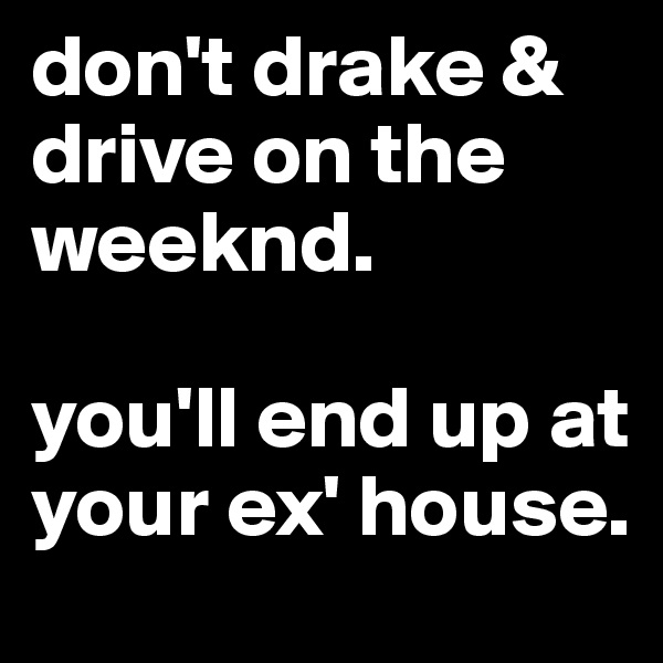 don't drake & drive on the weeknd.

you'll end up at your ex' house.