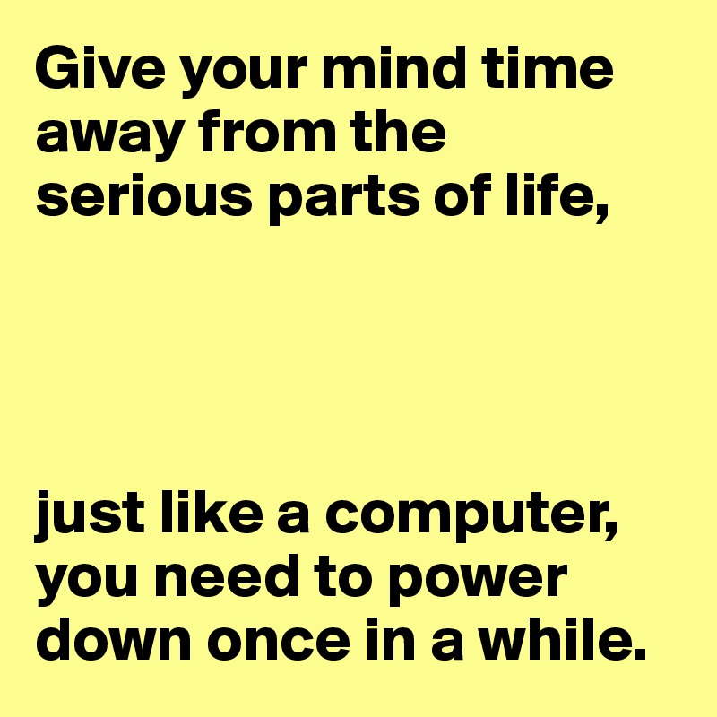 Give your mind time away from the 
serious parts of life,




just like a computer, you need to power down once in a while.