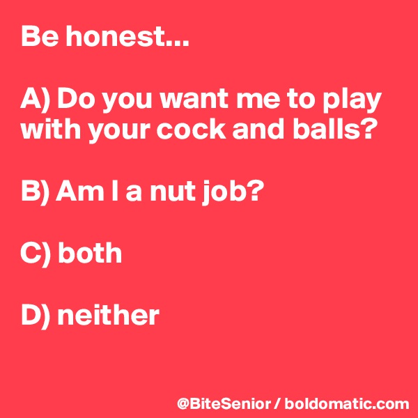 Be honest...

A) Do you want me to play with your cock and balls? 

B) Am I a nut job? 

C) both 

D) neither 

