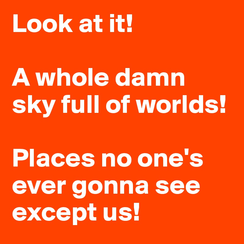 Look at it! 

A whole damn sky full of worlds! 

Places no one's ever gonna see except us!