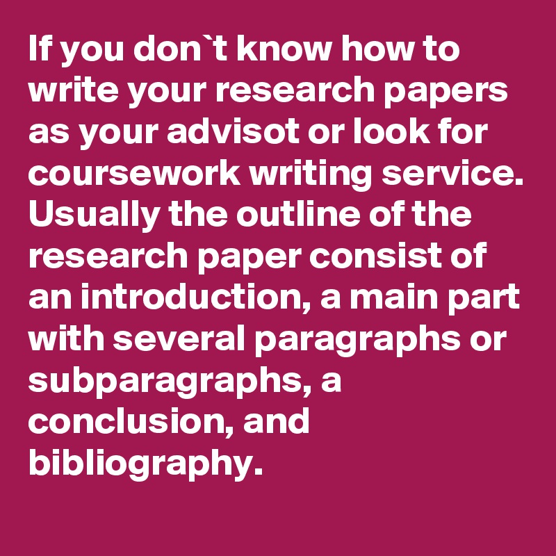 If you don`t know how to write your research papers as your advisot or look for coursework writing service. Usually the outline of the research paper consist of an introduction, a main part with several paragraphs or subparagraphs, a conclusion, and bibliography.