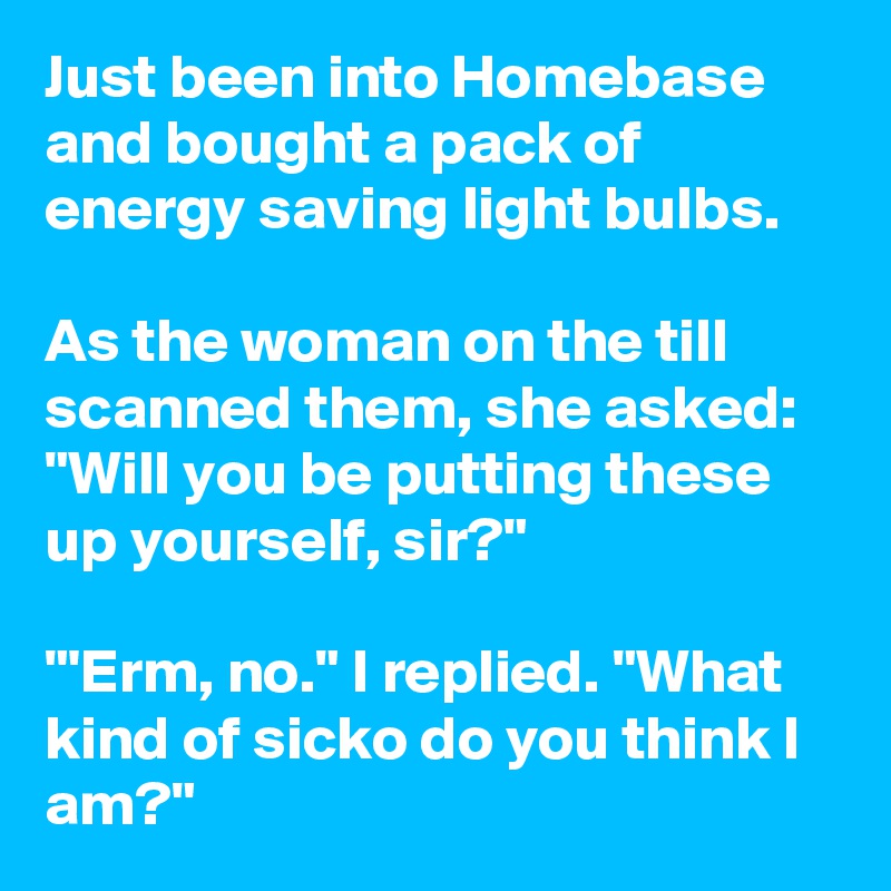 Just been into Homebase and bought a pack of energy saving light bulbs.

As the woman on the till scanned them, she asked: "Will you be putting these up yourself, sir?"

"'Erm, no." I replied. "What kind of sicko do you think I am?"
