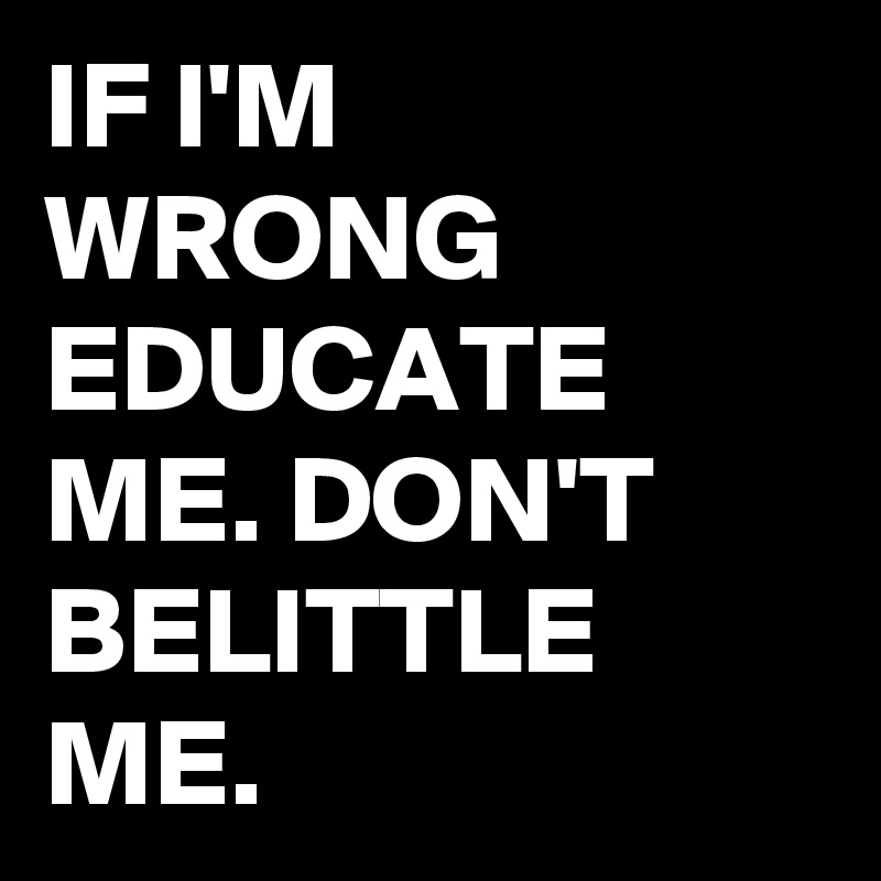 IF I'M WRONG EDUCATE ME. DON'T BELITTLE ME.