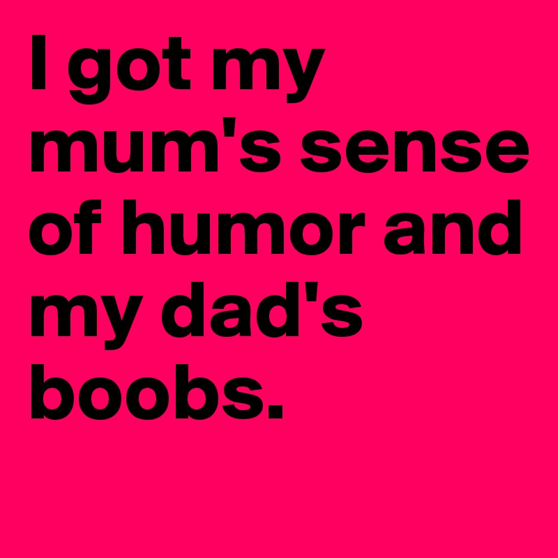 I got my mum's sense of humor and my dad's boobs.