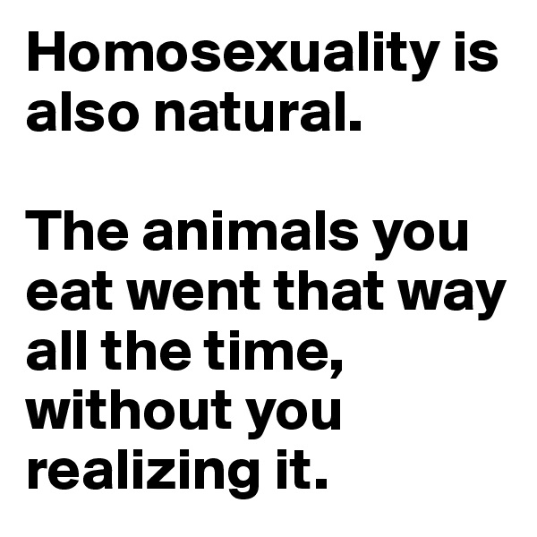 Homosexuality is also natural.

The animals you eat went that way all the time, without you realizing it.