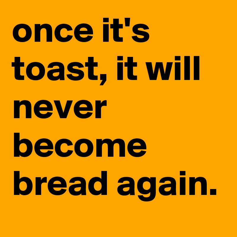 once it's toast, it will never become bread again.