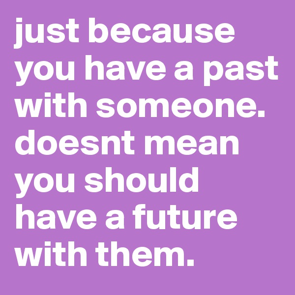 just because you have a past with someone. doesnt mean you should have a future with them.  