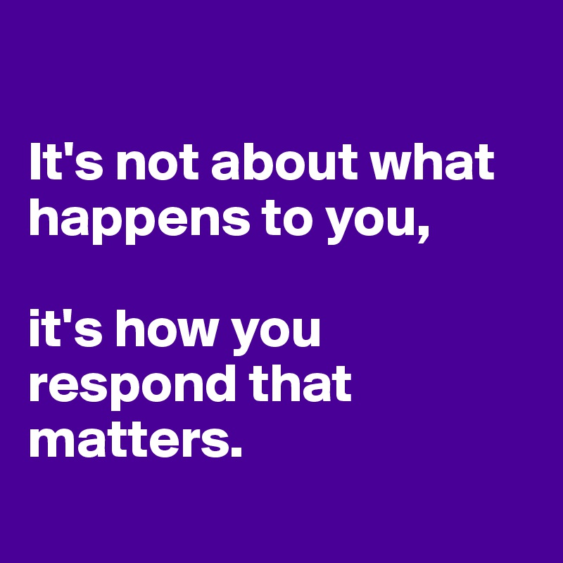

It's not about what happens to you, 

it's how you respond that matters. 
