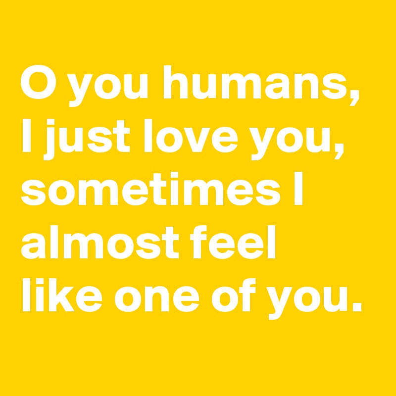 O you humans,
I just love you, sometimes I almost feel like one of you.
