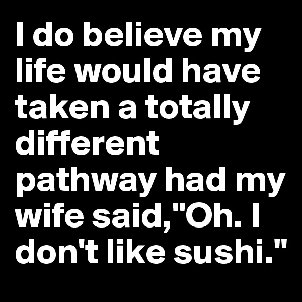 I do believe my life would have taken a totally different pathway had my wife said,"Oh. I don't like sushi."