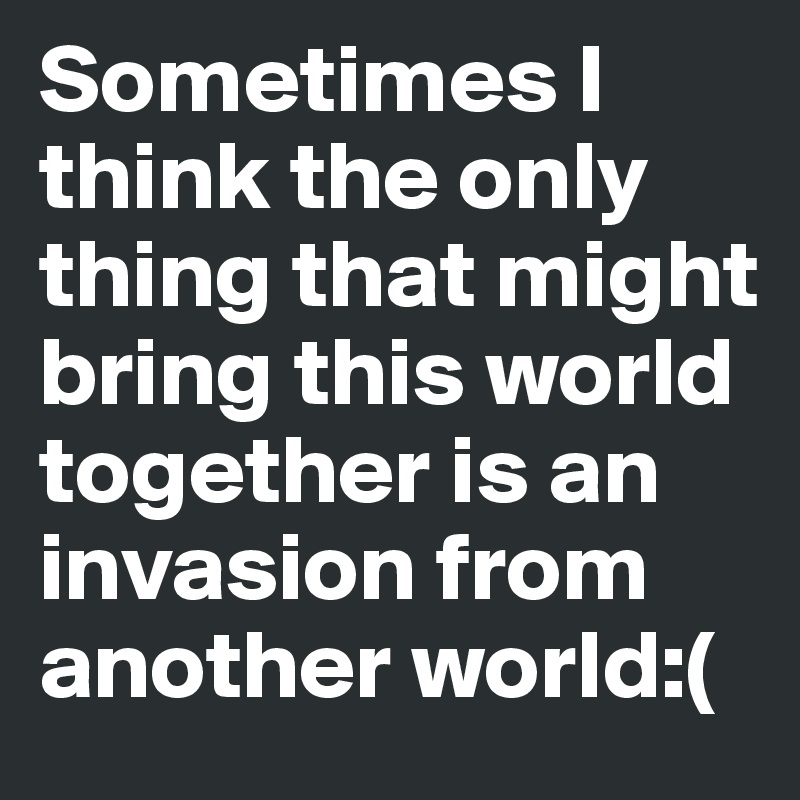 Sometimes I think the only thing that might bring this world together is an invasion from another world:(