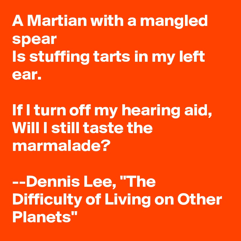 A Martian with a mangled spear
Is stuffing tarts in my left ear.

If I turn off my hearing aid,
Will I still taste the marmalade?

--Dennis Lee, "The Difficulty of Living on Other Planets"