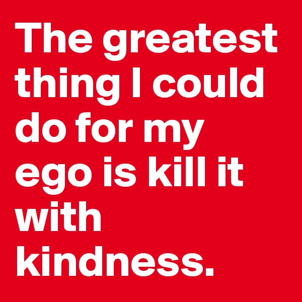 The greatest thing I could do for my ego is kill it with kindness.