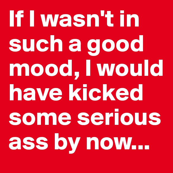 If I wasn't in such a good mood, I would have kicked some serious ass by now...