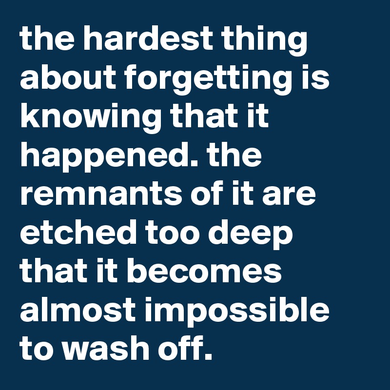 the hardest thing about forgetting is knowing that it happened. the remnants of it are etched too deep that it becomes almost impossible to wash off.