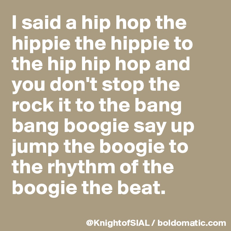 I said a hip hop the hippie the hippie to the hip hip hop and you don't stop the rock it to the bang bang boogie say up jump the boogie to the rhythm of the boogie the beat.

