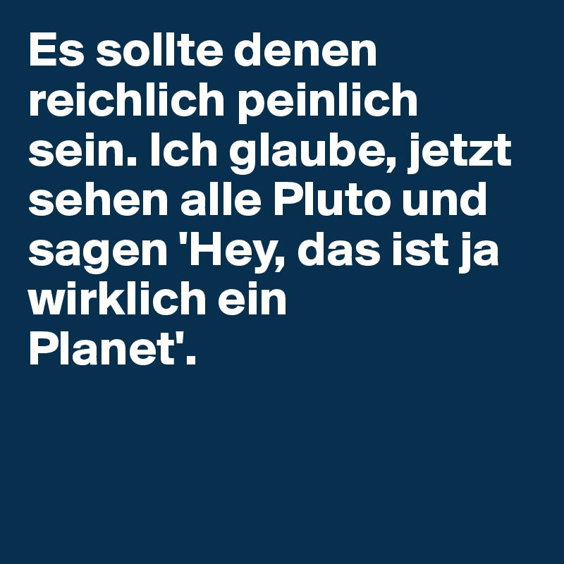 Es sollte denen reichlich peinlich sein. Ich glaube, jetzt sehen alle Pluto und sagen 'Hey, das ist ja wirklich ein 
Planet'.


