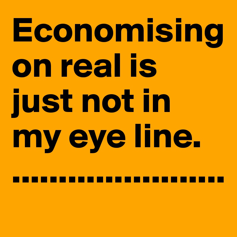 Economising on real is just not in my eye line.                              .......................