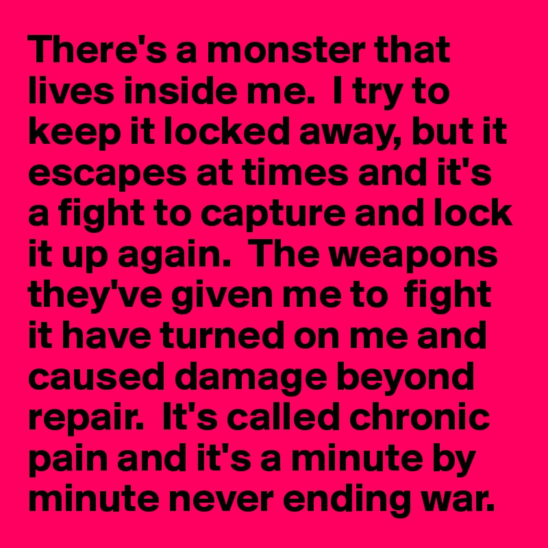 There's a monster that lives inside me.  I try to keep it locked away, but it escapes at times and it's a fight to capture and lock it up again.  The weapons they've given me to  fight it have turned on me and caused damage beyond repair.  It's called chronic pain and it's a minute by minute never ending war.