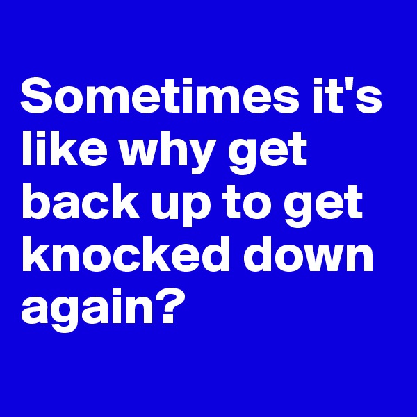 
Sometimes it's like why get back up to get knocked down again?
