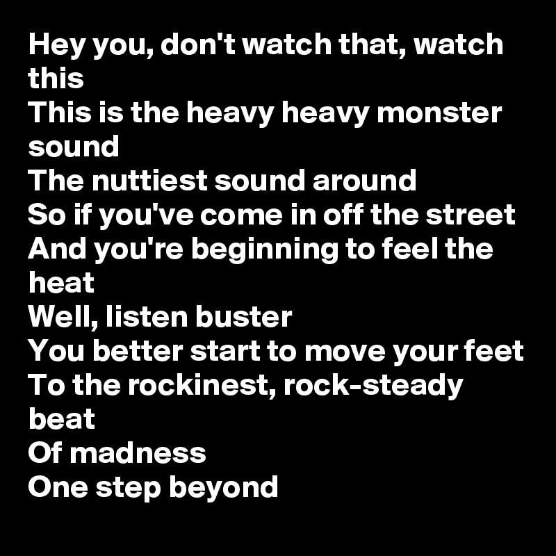 Hey you, don't watch that, watch this
This is the heavy heavy monster sound
The nuttiest sound around
So if you've come in off the street
And you're beginning to feel the heat
Well, listen buster
You better start to move your feet
To the rockinest, rock-steady beat
Of madness
One step beyond