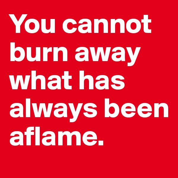 You cannot burn away what has always been aflame.