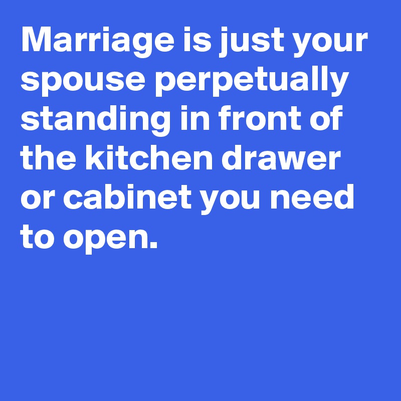 Marriage is just your spouse perpetually standing in front of the kitchen drawer or cabinet you need to open.

