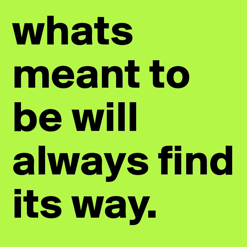 whats meant to be will always find its way.