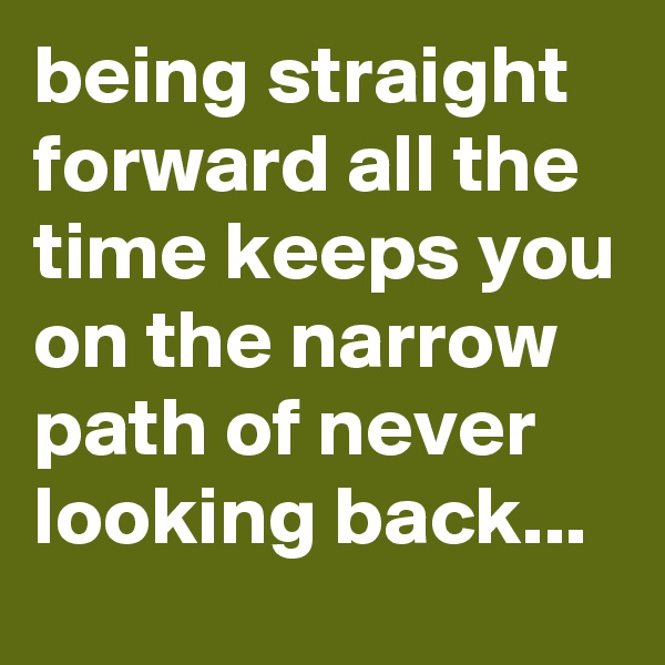 being straight forward all the time keeps you on the narrow path of never looking back...