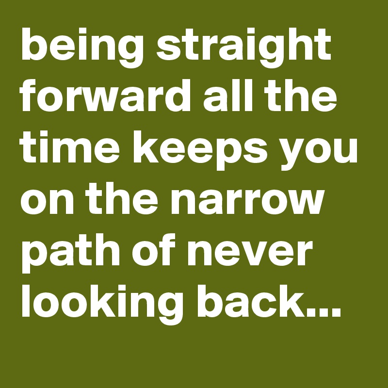 being straight forward all the time keeps you on the narrow path of never looking back...