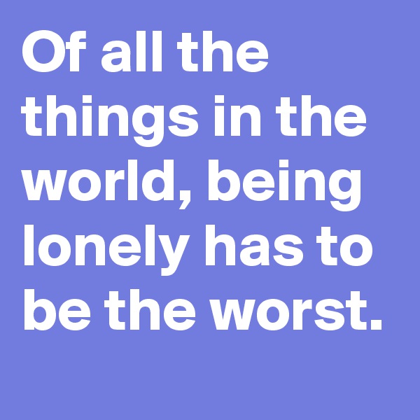 Of all the things in the world, being lonely has to be the worst.