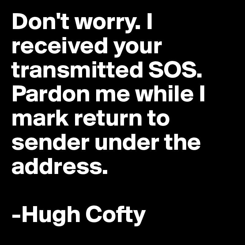 Don't worry. I received your transmitted SOS. Pardon me while I mark return to sender under the address.

-Hugh Cofty