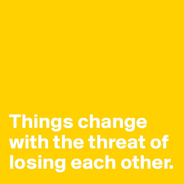 




Things change 
with the threat of 
losing each other.