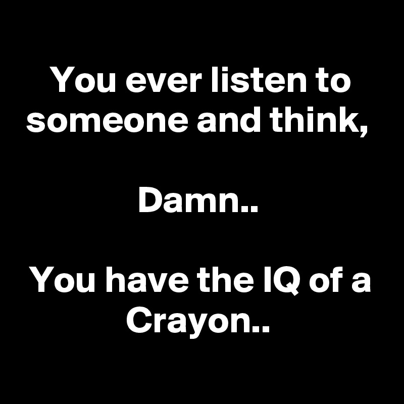 
You ever listen to someone and think,

Damn..

You have the IQ of a Crayon..

