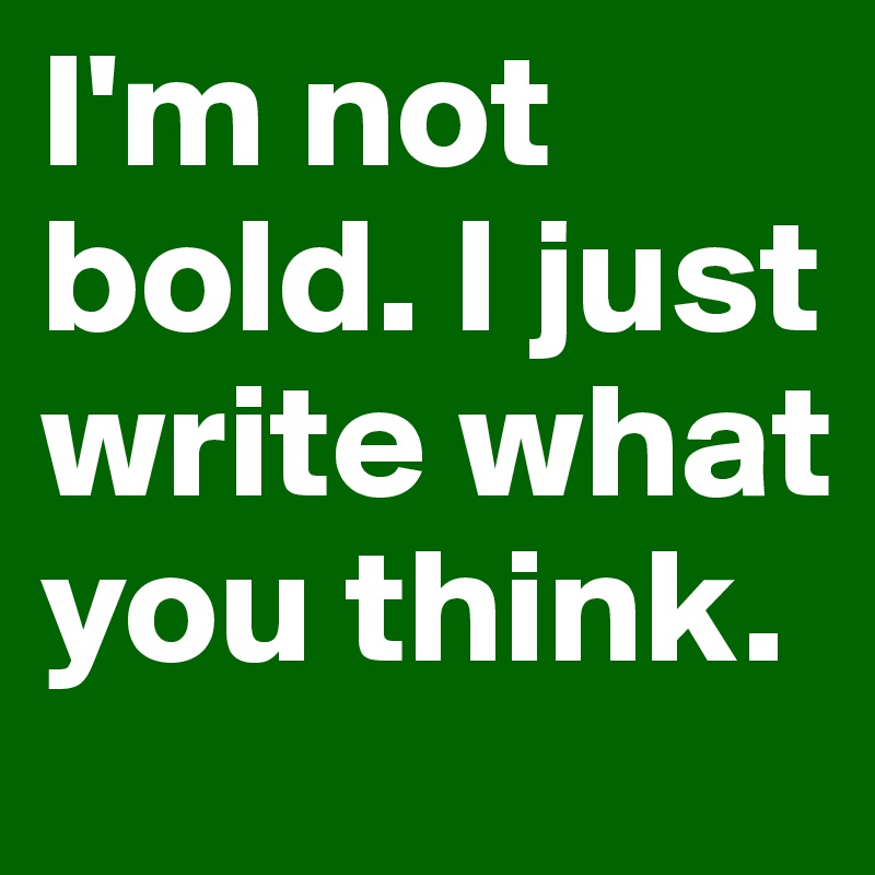 I'm not bold. I just write what you think.