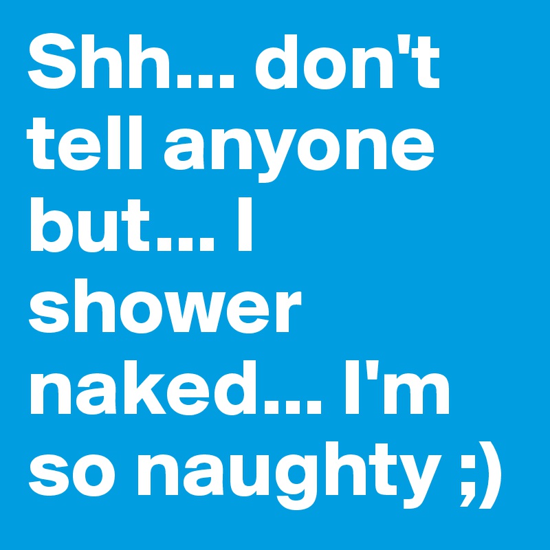 Shh... don't tell anyone but... I shower naked... I'm so naughty ;)
