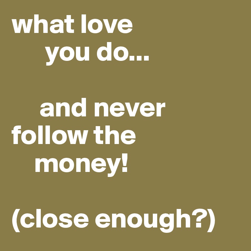 what love
      you do...

     and never              follow the
    money!

(close enough?)
