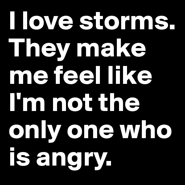 I love storms. They make me feel like I'm not the only one who is angry.