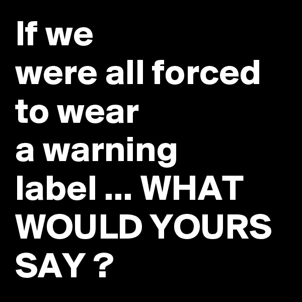 If we 
were all forced to wear
a warning
label ... WHAT
WOULD YOURS
SAY ?