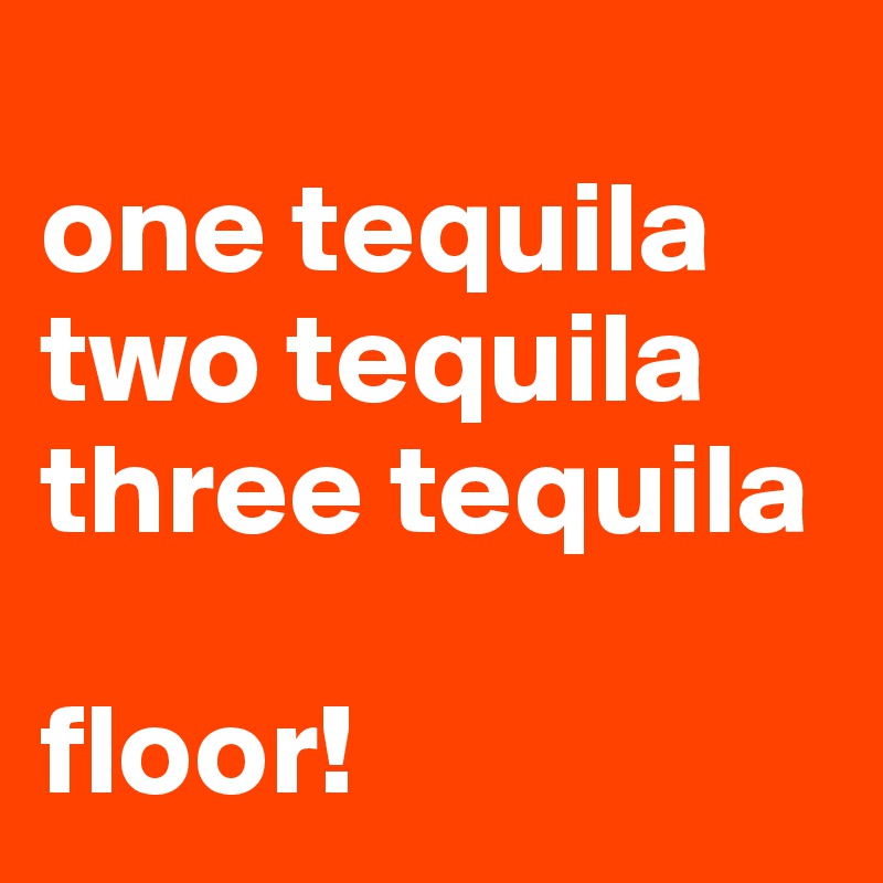 
one tequila
two tequila
three tequila

floor!