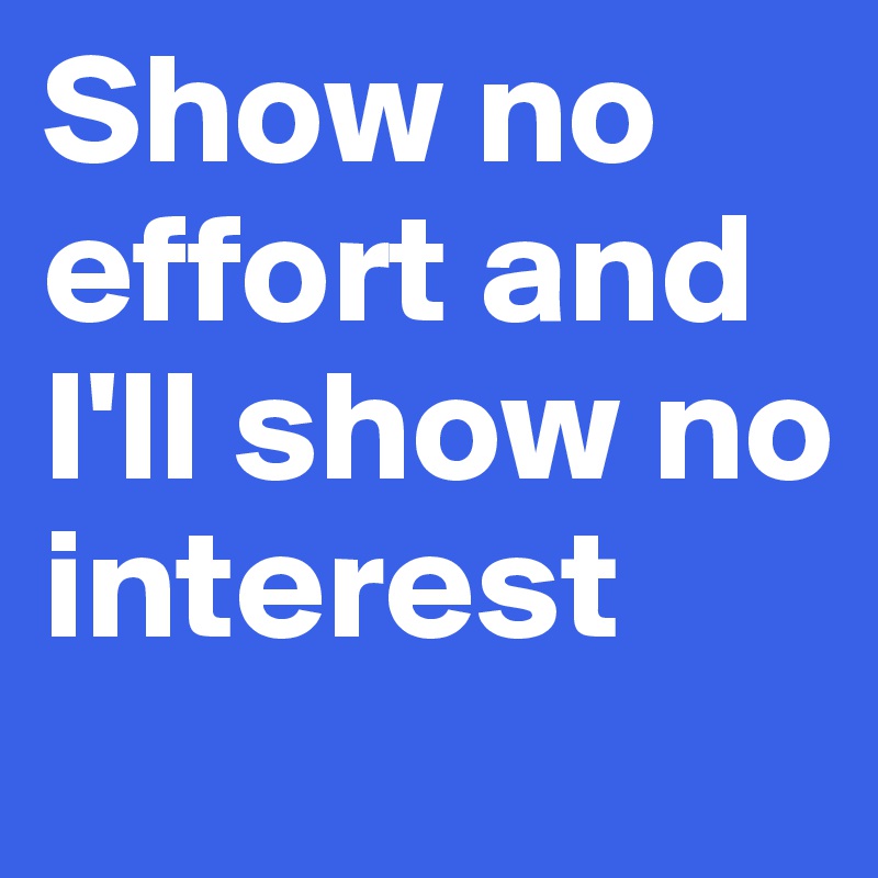 Show no effort and I'll show no interest