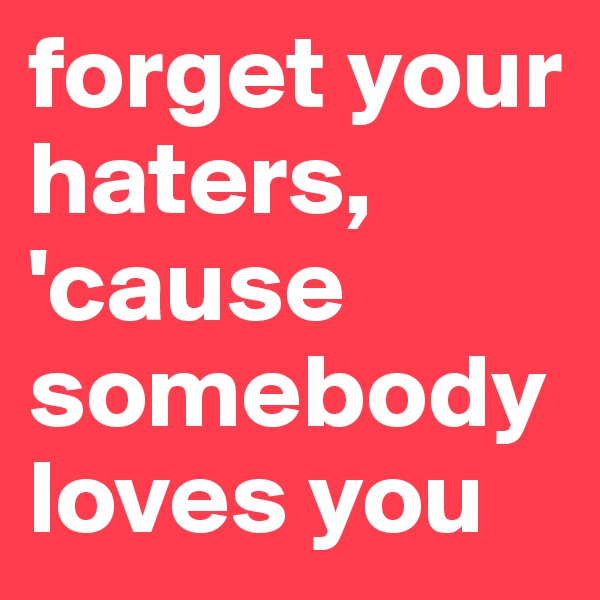 forget your haters, 'cause somebody loves you