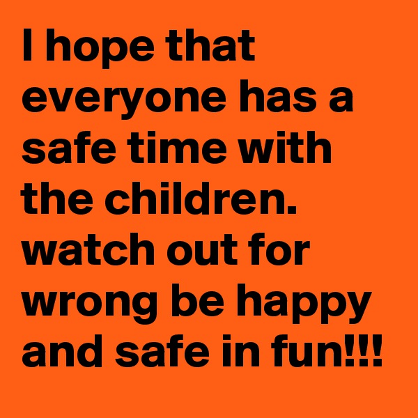 I hope that everyone has a safe time with the children. watch out for wrong be happy and safe in fun!!!