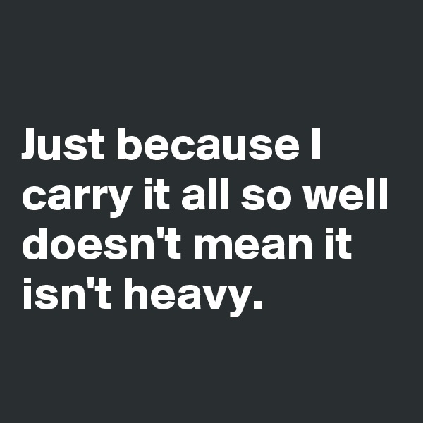 

Just because I carry it all so well doesn't mean it isn't heavy.
