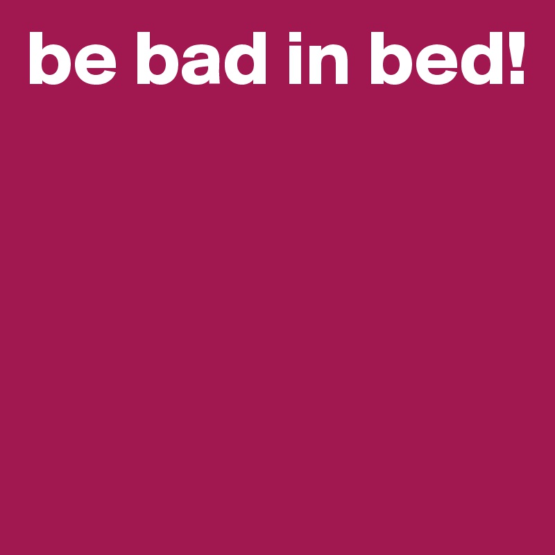 be bad in bed!





