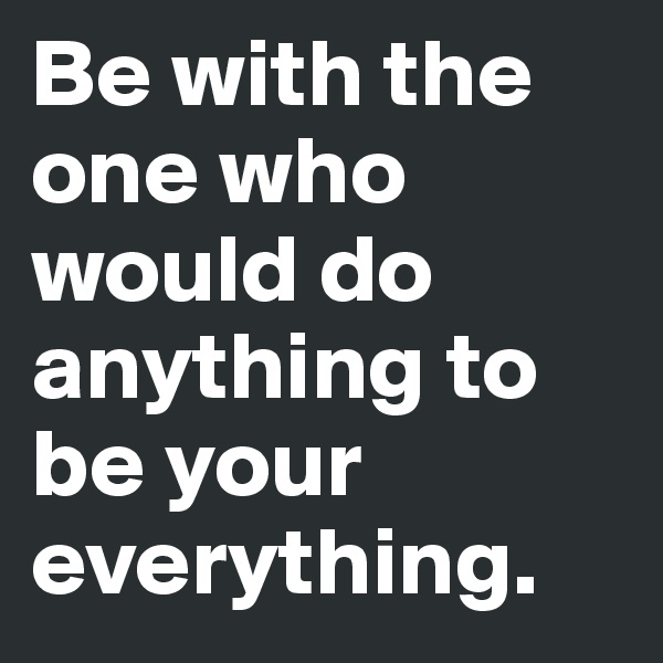 Be with the one who would do anything to be your everything.