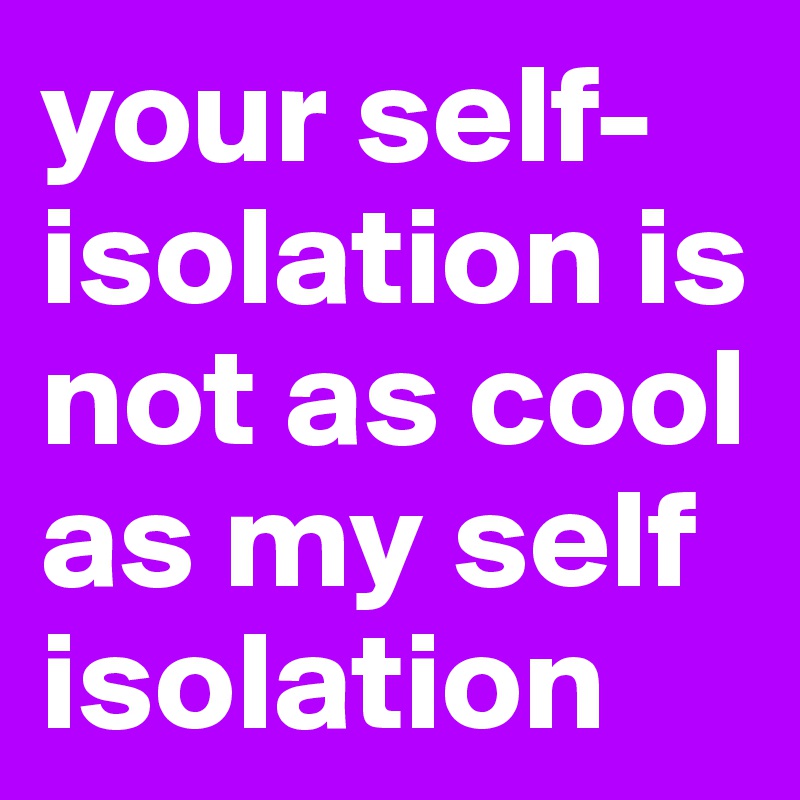 your self-isolation is not as cool as my self isolation
